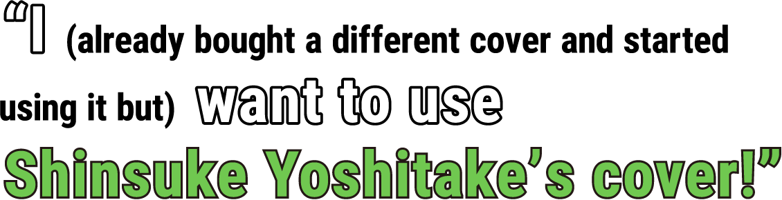 “I (already bought a different cover and started using it but) want to use Shinsuke Yoshitake’s cover!”