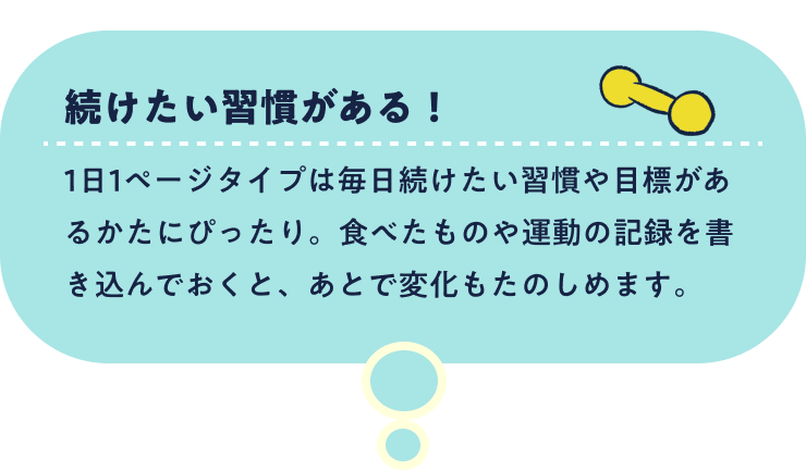 続けたい習慣がある！1日1ページタイプは毎日続けたい習慣や目標があるかたにぴったり。食べたものや運動の記録を書き込んでおくと、あとで変化もたのしめます。