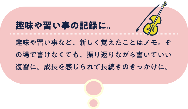 趣味や習い事の記録に。趣味や習い事など、新しく覚えたことはメモ。その場で書けなくても、振り返りながら書いていい復習に。成長を感じられて長続きのきっかけに。