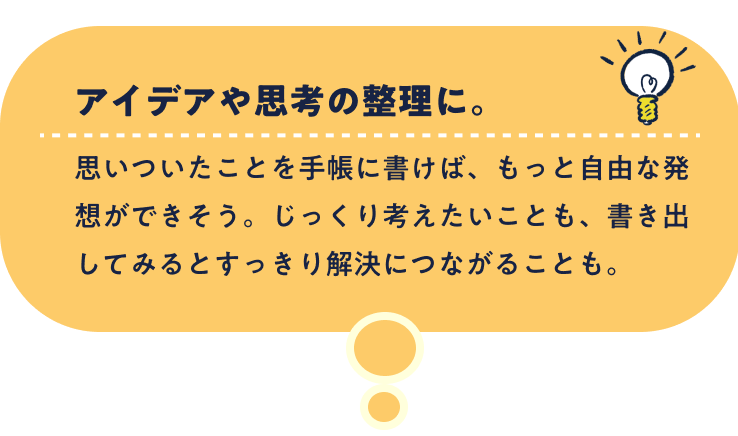 アイデアや思考の整理に。思いついたことを手帳に書けば、もっと自由な発想ができそう。じっくり考えたいことも、書き出してみるとすっきり解決につながることも。