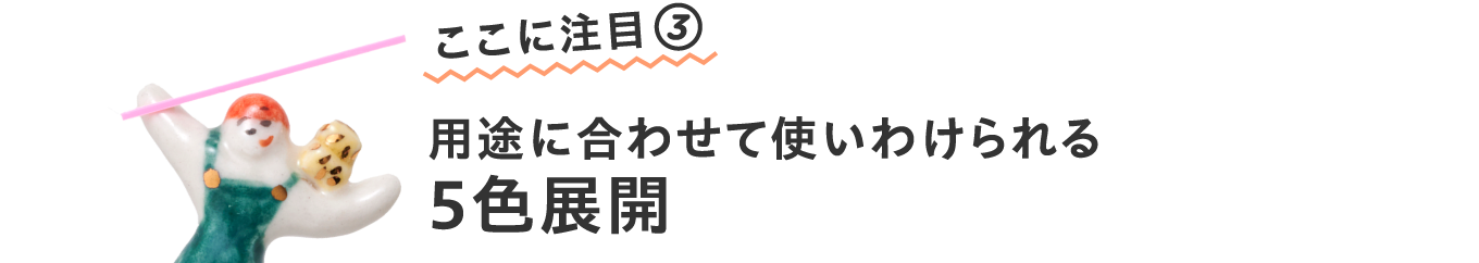 ここに注目③
                        用途に合わせて使いわけられる
                        ５色展開