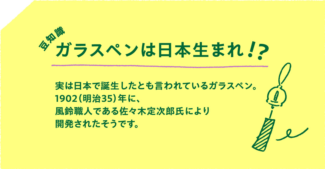 豆知識
                        ガラスペンは日本生まれ!?
                        実は日本で誕生したとも言われているガラスペン。
                        1902（明治35）年に、
                        風鈴職人である佐々木定次郎氏により
                        開発されたそうです。