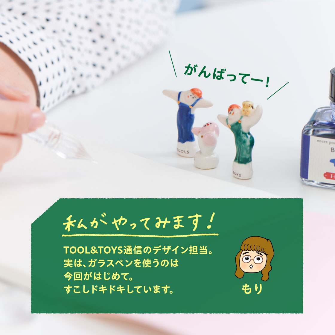 わたしがやってみます！ もり
                  TOOL&TOYS通信のデザイン担当。
                  実は、ガラスペンを使うのは
                  今回がはじめて。
                  すこしドキドキしています。