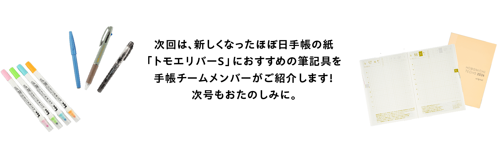 次回は
              手帳本体「HON」といっしょに使うと
              便利な文具やバッグなどをご紹介します。
              おたのしみに！