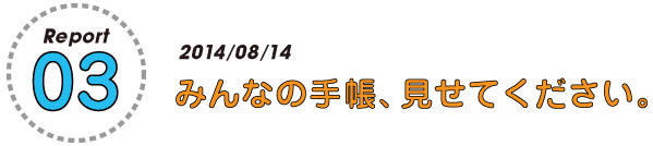 Report 03
2014/08/15
みんなの手帳、見せてください。