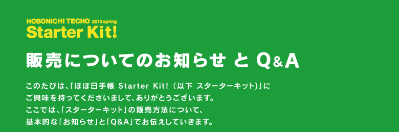 �قړ��蒠2010 spring  Starter Kit!�i�X�^�[�^�[�L�b�g�j �̔��ɂ��Ă̂��m�点 �� Q&A  ���̂��т́A�u�قړ��蒠 Starter Kit!�i�ȉ� �X�^�[�^�[�L�b�g)�v�� �������������Ă��������܂��āA���肪�Ƃ��������܂��B �����ł́A�u�X�^�[�^�[�L�b�g�v�̔̔����@�ɂ��āA ��{�I�ȁu���m�点�v�ƁuQ&A�v�ł��`�����Ă����܂��B