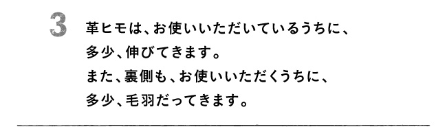 3 革ヒモは、お使いいただいているうちに、多少、伸びてきます。また、裏側も、お使いいただくうちに、多少、毛羽だってきます。