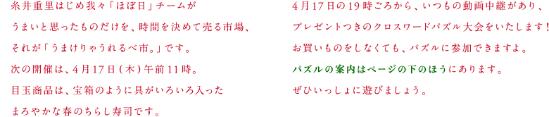 糸井重里はじめ我々「ほぼ日」チームがうまいと思ったものだけを、時間を決めて売る市場、それが「うまけりゃうれるべ市。」です。次の開催は、４月17日（木）午前11時。目玉商品は、宝箱のように具がいろいろ入ったまろやかな春のちらし寿司です。４月17日の19時ごろから、いつもの動画生中継があり、プレゼントつきのクロスワードパズル大会をいたします！お買いものをしなくても、パズルに参加できますよ。パズルの案内はページの下のほうにあります。ぜひいっしょに遊びましょう。