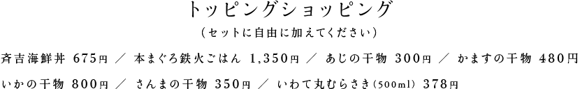 トッピングショッピング （セットに自由に加えてください） 斉吉海鮮丼630円 本まぐろ鉄火ごはん1,350円 あじの干物300円 かますの干物480円 いかの干物800円 さんまの干物350円 いわて丸むらさき（500ml）378円