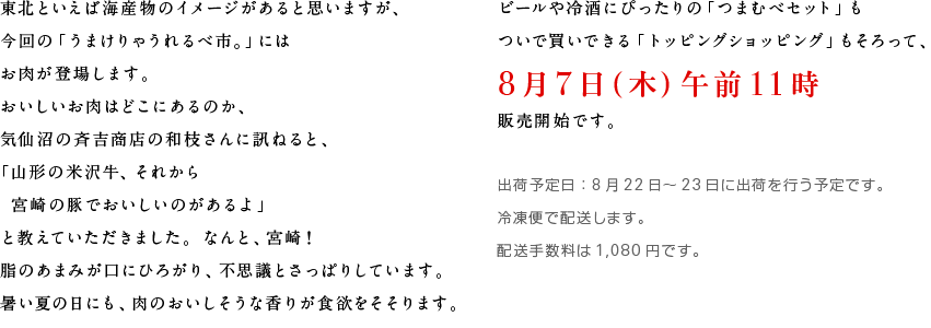 東北といえば海産物のイメージがあると思いますが、
	今回の「うまけりゃうれるべ市。」には
	お肉が登場します。
	おいしいお肉はどこにあるのか、
	気仙沼の斉吉商店の和枝さんに訊ねると、
	「山形の米沢牛、それから
	　宮崎の豚でおいしいのがあるよ」
	と教えていただきました。なんと、宮崎！
	脂のあまみが口にひろがり、不思議とさっぱりしています。
	暑い夏の日にも、肉のおいしそうな香りが食欲をそそります。
	ビールや冷酒にぴったりの「つまむべセット」も
	ついで買いできる「トッピングショッピング」もそろって、
	８月７日（木）午前11時販売開始です。
	
	出荷予定日：８月22日～23日に出荷を行う予定です。
	冷凍便で配送します。
	配送手数料は1080円です。