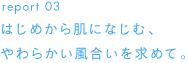 report 03 はじめから肌になじむ、やわらかい風合いを求めて。