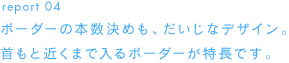 report 04 ボーダーの本数決めも、だいじなデザイン。首もと近くまで入るボーダーが特長です。