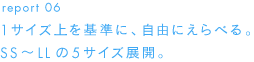 report 06１サイズ上を基準に、自由にえらべる。SS～LLの５サイズ展開。