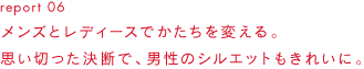 report 06メンズとレディースでかたちを変える。思い切った決断で、男性のシルエットもきれいに。