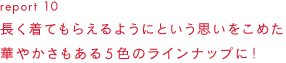 report 10長く着てもらえるようにという思いをこめた華やかさもある5色のラインナップに！