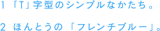 1 「T」字型のシンプルなかたち。 2 ほんとうの「フレンチブルー」。