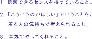 ●信頼できるセンスを持っていること。／●「こういうのがほしい」ということを、着る人の気持ちで考えられること。／●本気でやってくれること。