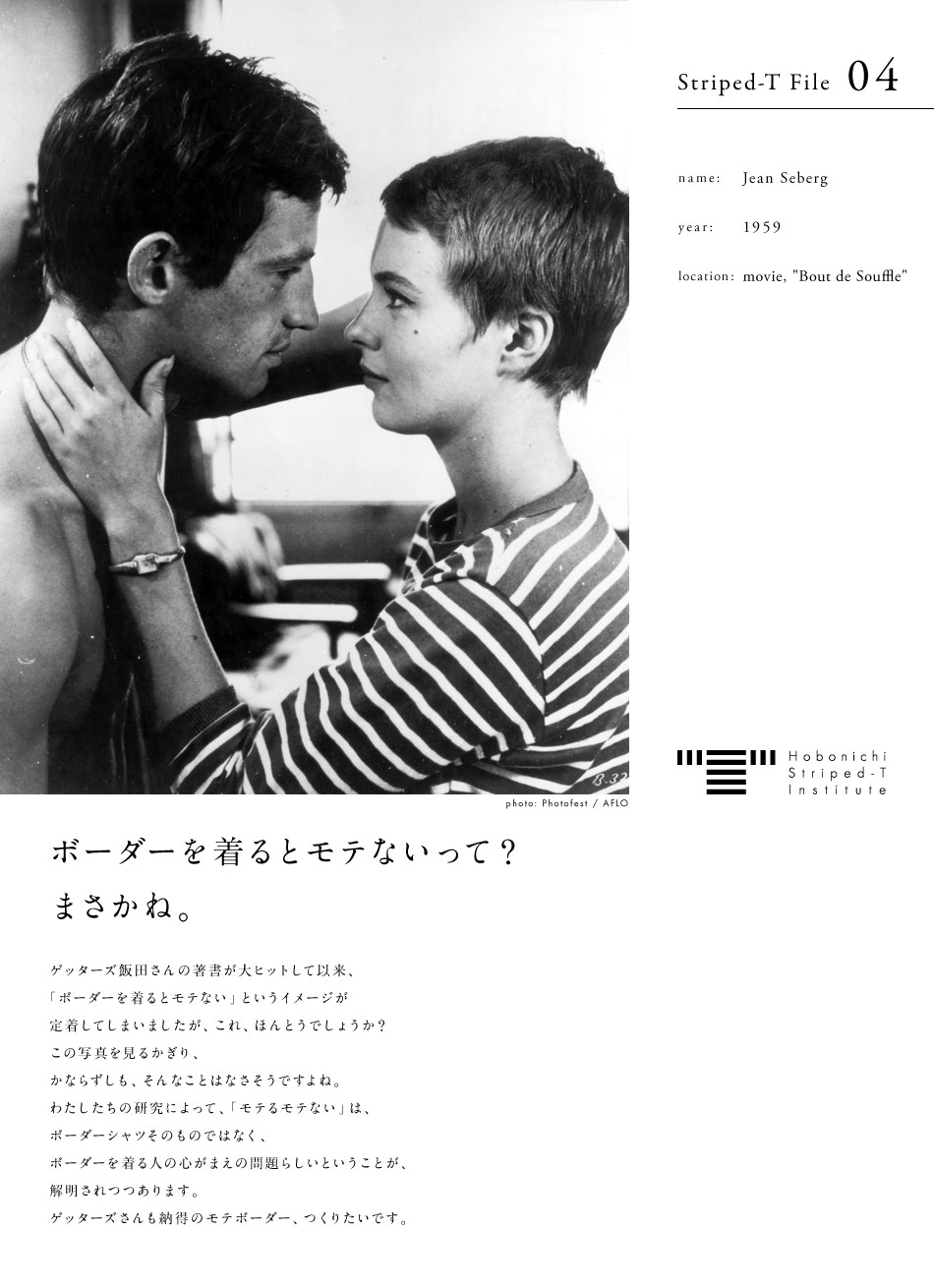 Hobonichi Striped-T Institute  Striped-T File 04  name: Jean Seberg  year: 1959  location: movie, "Bout de Souffle"  photo: IPhotofest / AFLO　ボーダーを着るとモテないって？まさかね。  ゲッターズ飯田さんの著書が大ヒットして以来、「ボーダーを着るとモテない」というイメージが定着してしまいましたが、これ、ほんとうでしょうか？この写真を見るかぎり、かならずしも、そんなことはなさそうですよね。わたしたちの研究によって、「モテるモテない」は、ボーダーシャツそのものではなく、ボーダーを着る人の心がまえの問題らしいということが、解明されつつあります。ゲッターズさんも納得のモテボーダー、つくりたいです。ほぼ日ボーダーシャツ研究所、始動します。2/18座談会スタート！