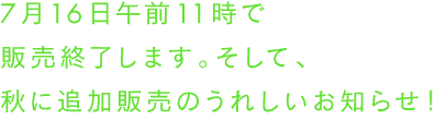 7月16日午前11時で販売終了します。そして、秋に追加販売のうれしいお知らせ！