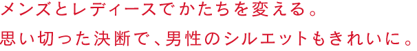 メンズとレディースでかたちを変える。思い切った決断で、男性のシルエットもきれいに。