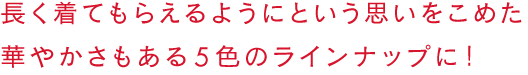 せっかくだから、ちゃんと買ってもらいたい！華やかさもある、５色のラインナップ。