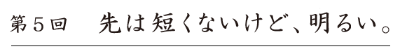 第５回
先は短くないけど、明るい。