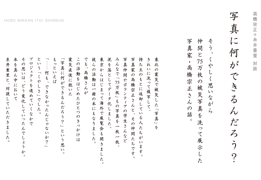 高橋宗正＋糸井重里 対談

写 真 に 何 が で き る ん だ ろ う ？
そう、くやしく思いながら
仲間と75万枚の被災写真を洗って展示した
写真家・高橋宗正さんの話。

東北の震災で被災した「写真」を
きれいに洗って複写して、
持ち主のもとに返却している人たちがいます。
写真家の高橋宗正さんと、その仲間たちです。
写真仲間やボランティアの学生さんなど
みんなで「75万枚」もの写真を一枚一枚、
泥を落としてデータ化しました。
東京からはじまって海外で展覧会も開きました。
彼らの活動は一冊の本にもなりました。
でも、高橋さんが
この活動をはじめたひとつのきっかけは
震災直後に抱いた
「写真に何ができるんだろう？」という思い。
もっといえば
「‥‥何も、できなかったんじゃないか？」
という「くやしさ」でした。
プロジェクトを進めていくなかで
その思いは、どう変化していったんでしょうか。
本を真ん中において
糸井重里と、対談していただきました。