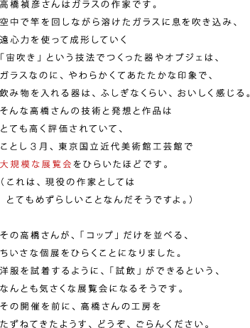 高橋禎彦さんはガラスの作家です。 空中で竿を回しながら溶けたガラスに息を吹き込み、 遠心力を使って成形していく 「宙吹き」という技法でつくった器やオブジェは、 ガラスなのに、やわらかくてあたたかな印象で、 飲み物を入れる器は、ふしぎなくらい、おいしく感じる。 そんな高橋さんの技術と発想と作品は とても高く評価されていて、 ことし３月、東京国立近代美術館工芸館で 大規模な展覧会をひらいたほどです。 http://www.momat.go.jp/CG/takahashi2011/index.html （これは、現役の作家としては 　とてもめずらしいことなんだそうですよ。）  その高橋さんが、「コップ」だけを並べる、 ちいさな個展をひらくことになりました。 洋服を試着するように、「試飲」ができるという、 なんとも気さくな展覧会になるそうです。 その開催を前に、高橋さんの工房を たずねてきたようす、どうぞ、ごらんください。