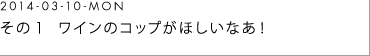 2014-03-10-MON 　その１　ワインのコップがほしいなあ！