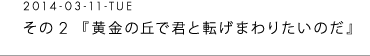 2014-03-11-TUE 　その２　『黄金の丘で君と転げまわりたいのだ』