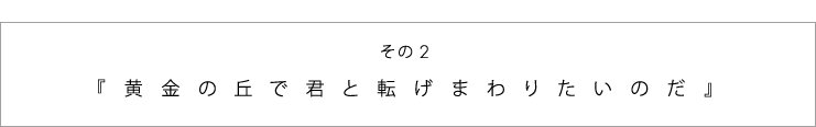 その２　『黄金の丘で君と転げまわりたいのだ』