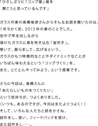 「ひさしぶりに『コップ屋』展を
　開こうと思っているんです」

ガラス作家の高橋禎彦さんからそんなお話を聞いたのは、
１年ちかく前、２０１３年の春のことでした。
空中で竿を回しながら
溶けたガラスに息を吹き込む「宙吹き」。
巻いて、膨らまして、広げるという、
ガラスのもつ特徴的なことやダイナミックなことが
いちばん味わえるという「コップづくり」を、
また、とことんやってみよう、という提案です。

さらに今回は、高橋さんに
「あたらしいものをつくりたい」
という気持ちが、つよくありました。
（いつも、あるのですが、今回はまたよりつよく！）
そして、いろんな人たちと話をかさね、
試作をし、使い、フィードバックを受け、
また試作をし‥‥。