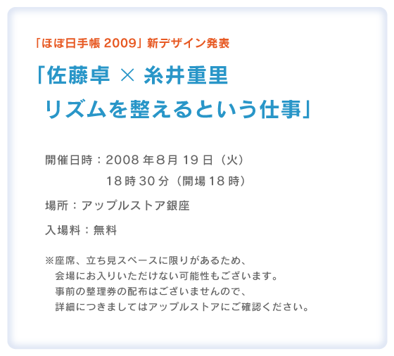 「ほぼ日手帳2009」新デザイン発表 「佐藤卓×糸井重里　リズムを整えるという仕事」  開催日時：2008年８月19日（火） 　　　　　18時30分（開場18時） 場所：アップルストア銀座 入場料：無料  ※座席、立ち見スペースに限りがあるため、 　会場にお入りいただけない可能性もございます。 　事前の整理券の配布はございませんので、 　詳細につきましてはアップルストアにご確認ください。