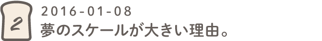 第２回 夢のスケールが大きい理由。2016-01-08