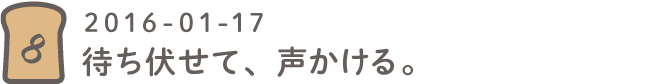 第８回 待ち伏せて、声かける。2016-01-17