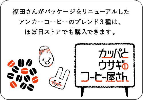 
					福田さんがパッケージをリニューアルした<br />
					アンカーコーヒーのブレンド３種は、<br />
					ほぼ日ストアでも購入できます。
					カッパとウサギのコーヒー屋さん