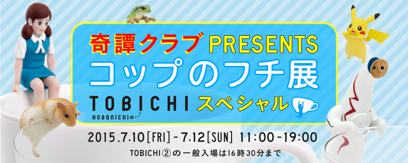 奇譚クラブプレゼンツコップのフチ展TOBICHIスペシャル 2015年7月10日(金)~12日(日)11:00 - 19:00