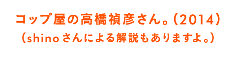 コップ屋の高橋禎彦さん。（2014）（shinoさんによる解説もありますよ。）