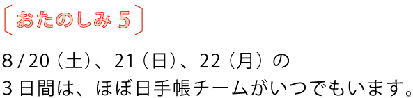 おたのしみ5
8月20(土)、21(日)、22(月)の
3日間は、ほぼ日手帳チームがいつでもいます。