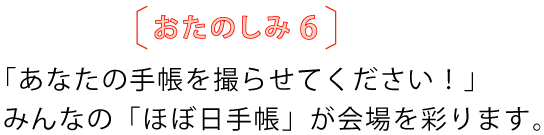 おたのしみ6
「あなたの手帳を撮らせてください!」
みんなの「ほぼ日手帳」が会場を彩ります。
