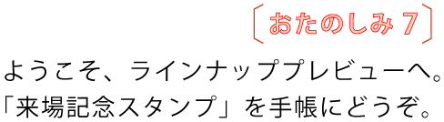 おたのしみ7
ようこそ、ラインナッププレビューへ。
「来場記念スタンプ」を手帳にどうぞ。