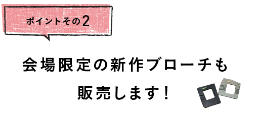 
		ポイントその２
		会場限定の新作ブローチも
		販売します！
