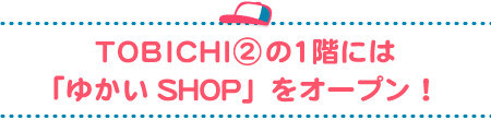 TOBICHI②の1階には
「ゆかいSHOP」をオープン!