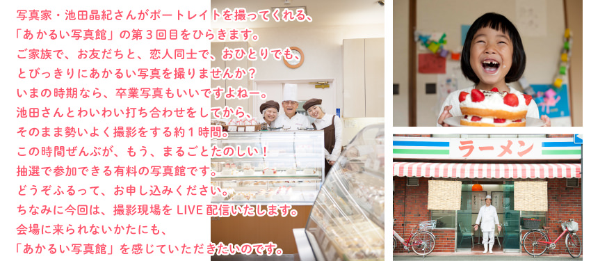 写真家・池田晶紀さんがポートレイトを撮ってくれる、
「あかるい写真館」の第３回目をひらきます。
ご家族で、お友だちと、恋人同士で、おひとりでも、
とびっきりにあかるい写真を撮りませんか？
いまの時期なら、卒業写真もいいですよねー。
池田さんとわいわい打ち合わせをしてから、
そのまま勢いよく撮影をする約１時間。
この時間ぜんぶが、もう、まるごとたのしい！
抽選で参加できる有料の写真館です。
どうぞふるって、お申し込みください。
ちなみに今回は、撮影現場をLIVE配信いたします。
会場に来られないかたにも、
「あかるい写真館」を感じていただきたいのです。