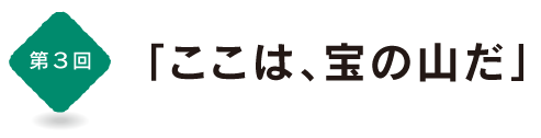 第３回
「ここは、宝の山だ」