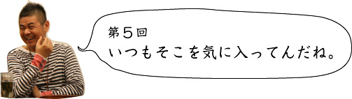 第5回 いつもそこを気に入ってんだね。