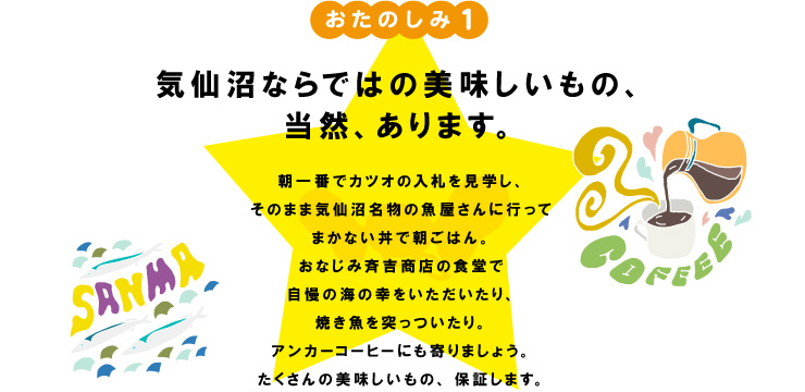 おたのしみ１
気仙沼ならではの美味しいもの、
当然、あります。

朝一番でカツオの競りを見学し、
そのまま気仙沼名物の魚屋さんに行って
まかない丼で朝ごはん。
おなじみ斉吉商店の食堂で
自慢の海の幸をいただいたり、
焼き魚を突っついたり。
アンカーコーヒーにも寄りましょう。
たくさんの美味しいもの、保証します。