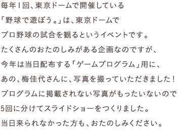 毎年１回、東京ドームで開催している
「野球で遊ぼう。」は、東京ドームで
プロ野球の試合を観るというイベントです。
たくさんのおたのしみがある企画なのですが、
今年は当日配布する「ゲームプログラム」用に、
あの、梅佳代さんに、写真を撮っていただきました！
プログラムに掲載されない写真がもったいないので
３回に分けてスライドショーをつくりました。
当日来られなかった方も、おたのしみください。