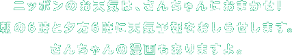 ニッポンのお天気は、さんちゃんにおまかせ！まいにち２回、朝の６時と夕方６時に、天気予報をおしらせします。いっしょに、マンガ連載もどうぞ。