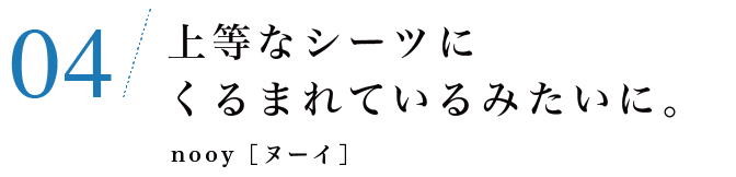 04　上等なシーツにくるまれているみたいに。nooy［ヌーイ］